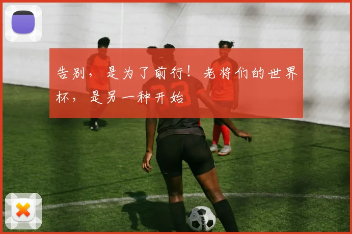 告别,是为了前行!老将们的世界杯,是另一种开始