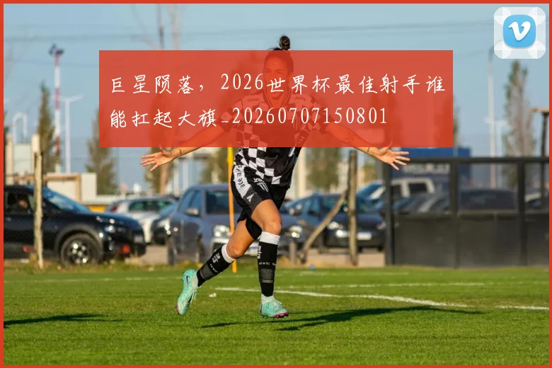巨星陨落,2026世界杯最佳射手谁能扛起大旗_20260707150801