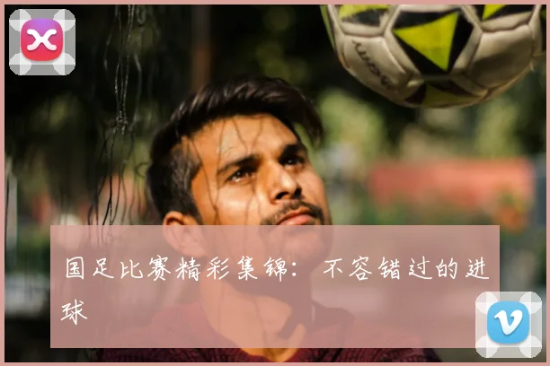国足比赛精彩集锦：不容错过的进球