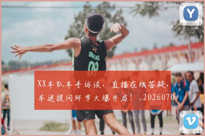 XX车队车手访谈，直播在线答疑，车迷提问环节火爆开启！_20260702172150