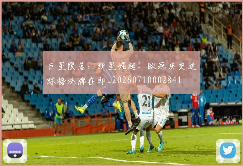 巨星陨落，新星崛起！欧冠历史进球榜洗牌在即_20260710002841