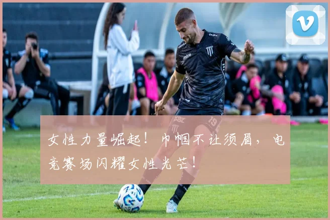女性力量崛起！巾帼不让须眉，电竞赛场闪耀女性光芒！