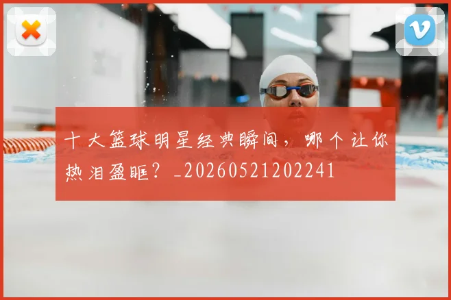 十大篮球明星经典瞬间，哪个让你热泪盈眶？_20260521202241