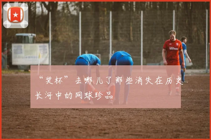“奖杯”去哪儿了那些消失在历史长河中的网球珍品