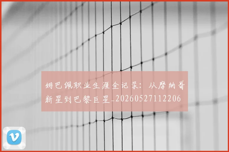 姆巴佩职业生涯全记录：从摩纳哥新星到巴黎巨星_20260527112206