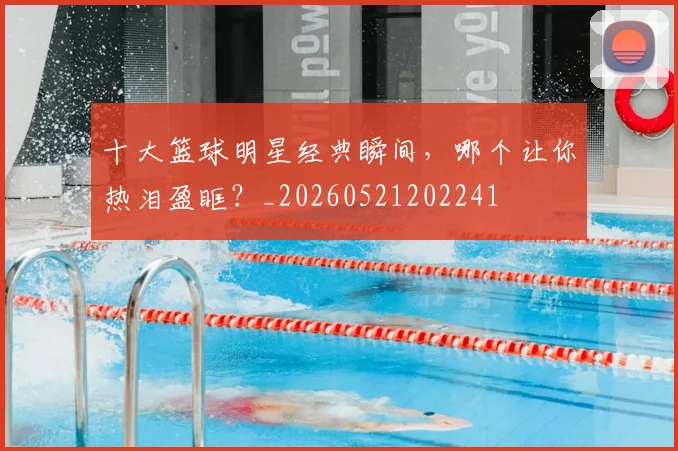 十大篮球明星经典瞬间,哪个让你热泪盈眶?_20260521202241