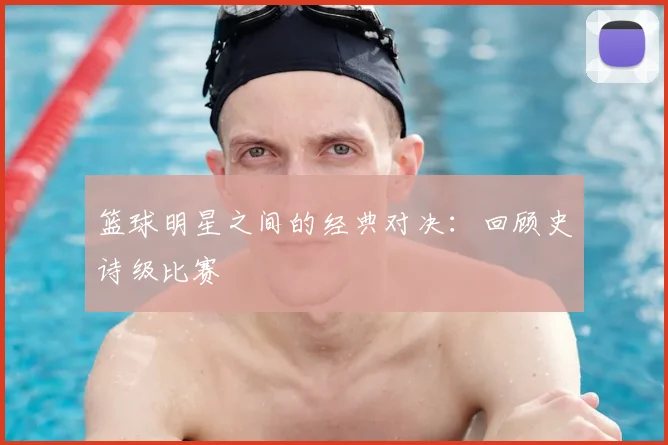 篮球明星之间的经典对决：回顾史诗级比赛