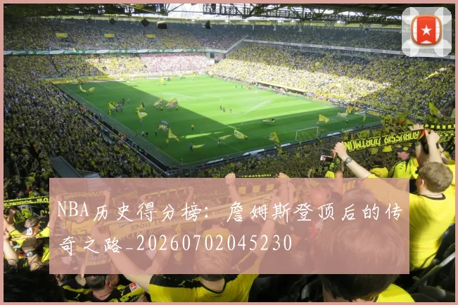 NBA历史得分榜:詹姆斯登顶后的传奇之路_20260702045230
