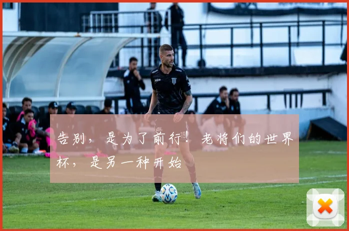 告别，是为了前行！老将们的世界杯，是另一种开始
