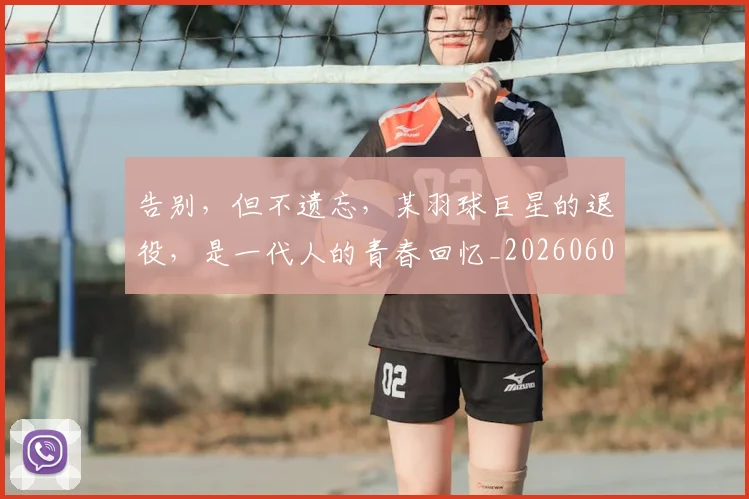 告别,但不遗忘,某羽球巨星的退役,是一代人的青春回忆_20260604144150