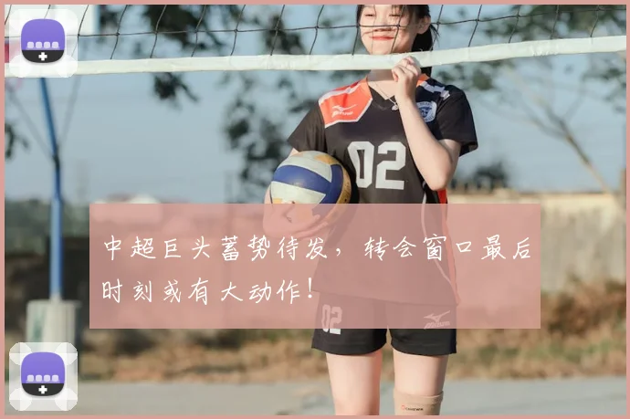 中超巨头蓄势待发,转会窗口最后时刻或有大动作!