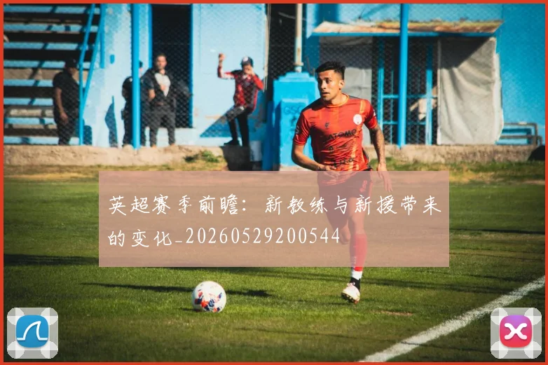 英超赛季前瞻:新教练与新援带来的变化_20260529200544