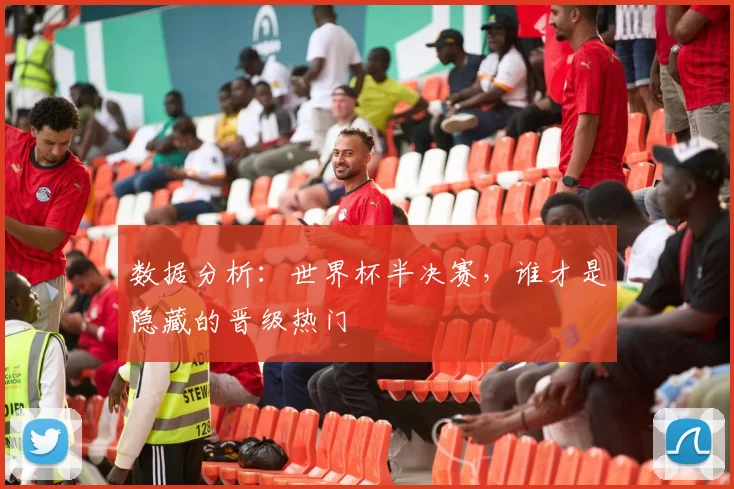 数据分析:世界杯半决赛,谁才是隐藏的晋级热门