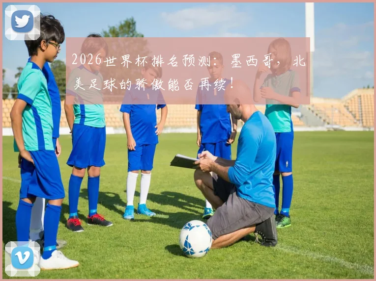 2026世界杯排名预测:墨西哥,北美足球的骄傲能否再续!