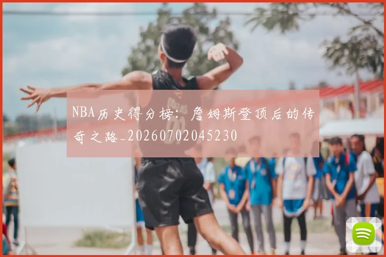 NBA历史得分榜:詹姆斯登顶后的传奇之路_20260702045230