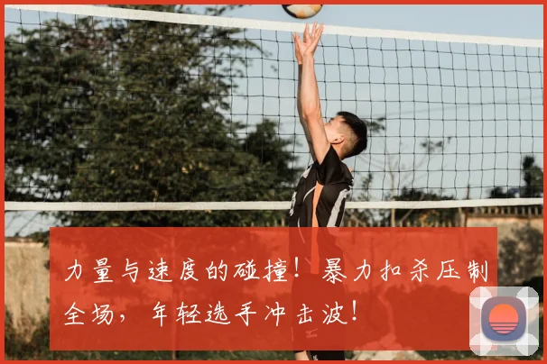 力量与速度的碰撞！暴力扣杀压制全场，年轻选手冲击波！